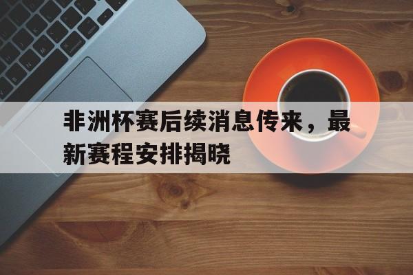 非洲杯赛后续消息传来，最新赛程安排揭晓的简单介绍