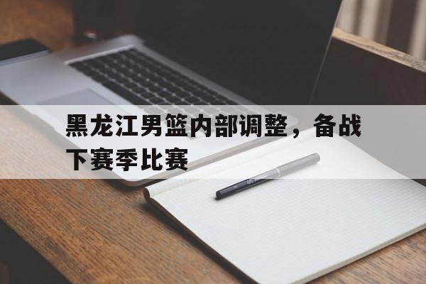 黑龙江男篮内部调整，备战下赛季比赛