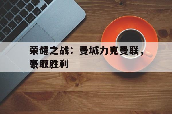 荣耀之战：曼城力克曼联，豪取胜利的简单介绍