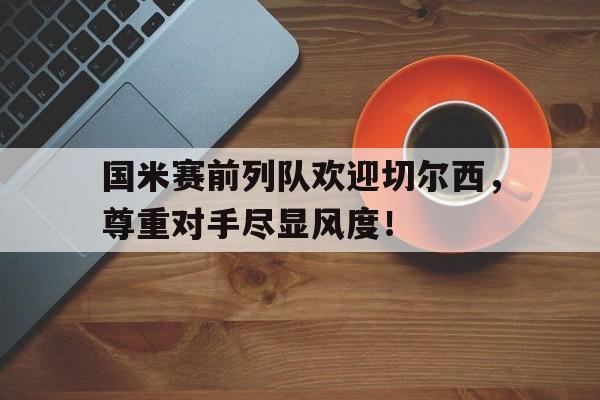 国米赛前列队欢迎切尔西，尊重对手尽显风度！切尔西国米直播